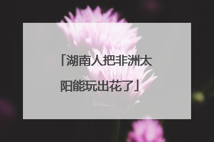 湖南人把非洲太阳能玩出花了