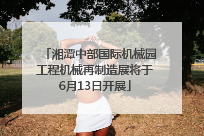 湘潭中部国际机械园工程机械再制造展将于6月13日开展