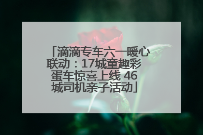 滴滴专车六一暖心联动：17城童趣彩蛋车惊喜上线 46城司机亲子活动