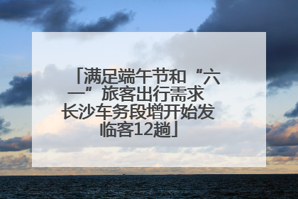 满足端午节和“六一”旅客出行需求 长沙车务段增开始发临客12趟