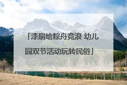 漆扇绘粽舟竞浪 幼儿园双节活动玩转民俗