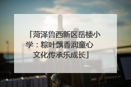 菏泽鲁西新区岳楼小学：粽叶飘香润童心 文化传承乐成长