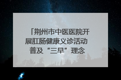 荆州市中医医院开展肛肠健康义诊活动 普及“三早”理念 传递健康生活