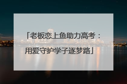 老板恋上鱼助力高考：用爱守护学子逐梦路