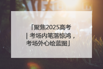 聚焦2025高考｜考场内笔落惊鸿，考场外心绘蓝图