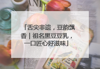 舌尖非遗，豆韵飘香｜祖名黑豆豆乳，一口匠心好滋味