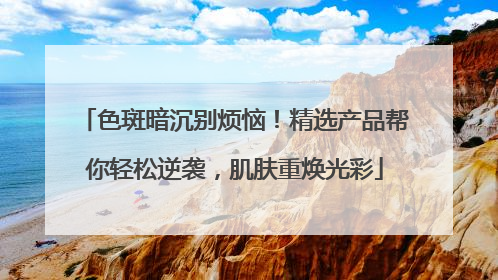色斑暗沉别烦恼！精选产品帮你轻松逆袭，肌肤重焕光彩