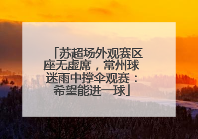 苏超场外观赛区座无虚席，常州球迷雨中撑伞观赛：希望能进一球