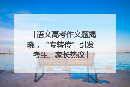 语文高考作文题揭晓，“专转传”引发考生、家长热议