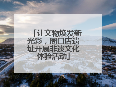 让文物焕发新光彩，周口店遗址开展非遗文化体验活动