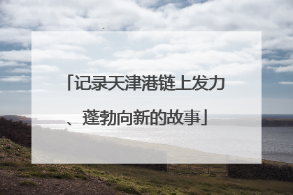 记录天津港链上发力、蓬勃向新的故事