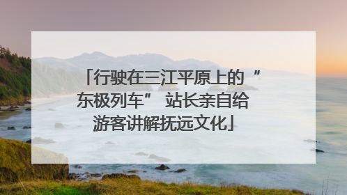 行驶在三江平原上的“东极列车” 站长亲自给游客讲解抚远文化
