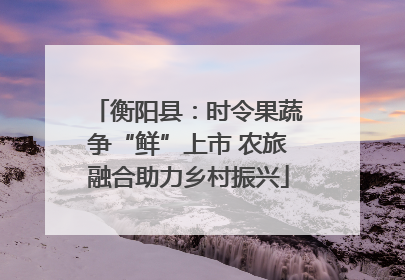 衡阳县：时令果蔬争“鲜”上市 农旅融合助力乡村振兴