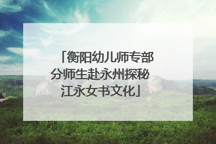 衡阳幼儿师专部分师生赴永州探秘江永女书文化