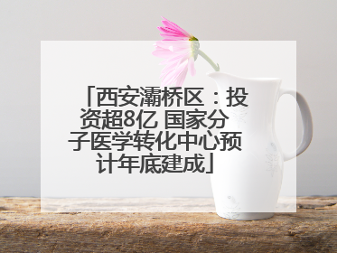西安灞桥区：投资超8亿 国家分子医学转化中心预计年底建成