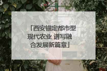 西安锚定都市型现代农业 谱写融合发展新篇章