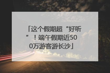 这个假期超“好听”！端午假期近500万游客游长沙