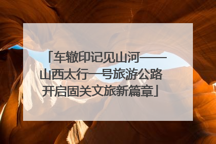 车辙印记见山河——山西太行一号旅游公路开启固关文旅新篇章