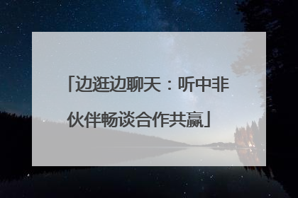 边逛边聊天：听中非伙伴畅谈合作共赢