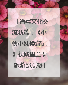 谱写文化交流新篇，《小伙小妹换游记》获斯里兰卡旅游部点赞