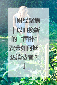 财经聚焦｜以旧换新的“国补”资金如何抵达消费者？