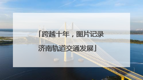 跨越十年，图片记录济南轨道交通发展