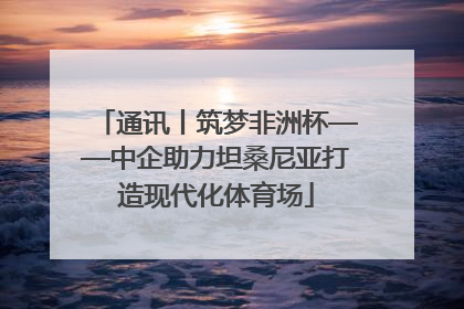 通讯丨筑梦非洲杯——中企助力坦桑尼亚打造现代化体育场