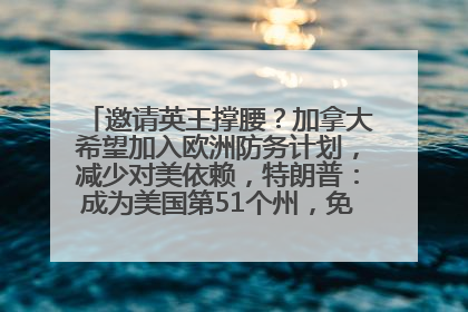 邀请英王撑腰？加拿大希望加入欧洲防务计划，减少对美依赖，特朗普：成为美国第51个州，免费用“金穹”