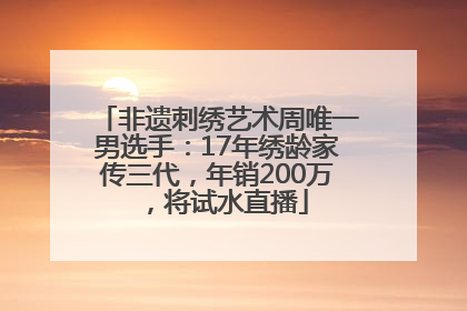 非遗刺绣艺术周唯一男选手：17年绣龄家传三代，年销200万，将试水直播