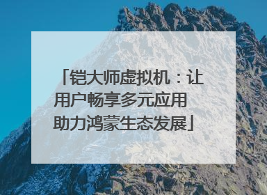 铠大师虚拟机：让用户畅享多元应用 助力鸿蒙生态发展