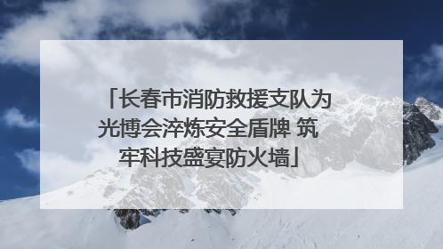 长春市消防救援支队为光博会淬炼安全盾牌 筑牢科技盛宴防火墙