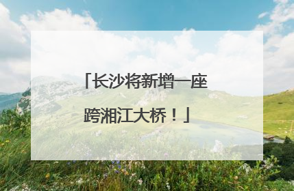 长沙将新增一座跨湘江大桥！