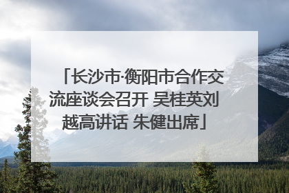 长沙市·衡阳市合作交流座谈会召开 吴桂英刘越高讲话 朱健出席