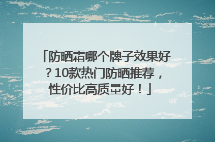 防晒霜哪个牌子效果好？10款热门防晒推荐，性价比高质量好！