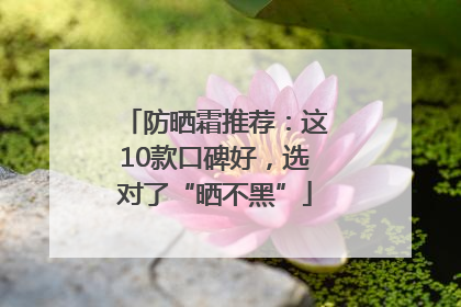 防晒霜推荐：这10款口碑好，选对了“晒不黑”