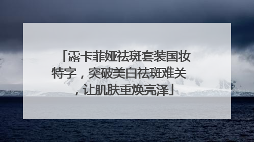 露卡菲娅祛斑套装国妆特字，突破美白祛斑难关，让肌肤重焕亮泽