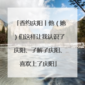香约庆阳丨他（她）们这样让我认识了庆阳、了解了庆阳、喜欢上了庆阳