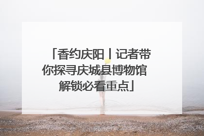 香约庆阳丨记者带你探寻庆城县博物馆 解锁必看重点
