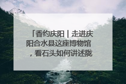 香约庆阳｜走进庆阳合水县这座博物馆，看石头如何讲述陇东千年历史