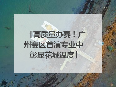 高质量办赛！广州赛区首演专业中彰显花城温度