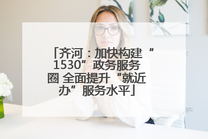 齐河：加快构建“1530”政务服务圈 全面提升“就近办”服务水平