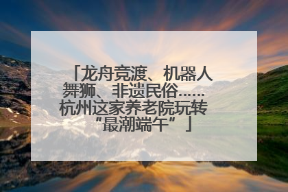 龙舟竞渡、机器人舞狮、非遗民俗……杭州这家养老院玩转“最潮端午”