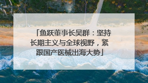 鱼跃董事长吴群：坚持长期主义与全球视野，紧跟国产医械出海大势
