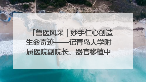 鲁医风采｜妙手仁心创造生命奇迹——记青岛大学附属医院副院长、器官移植中心主任、主任医师蔡金贞