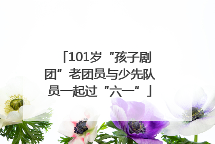 101岁“孩子剧团”老团员与少先队员一起过“六一”