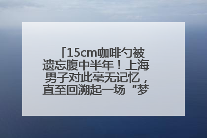 15cm咖啡勺被遗忘腹中半年！上海男子对此毫无记忆，直至回溯起一场“梦境”般的经历