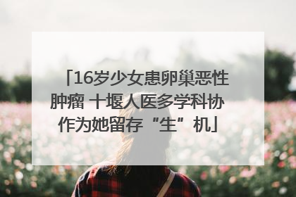 16岁少女患卵巢恶性肿瘤 十堰人医多学科协作为她留存“生”机