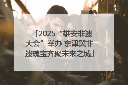 2025“雄安非遗大会”举办 京津冀非遗瑰宝齐聚未来之城