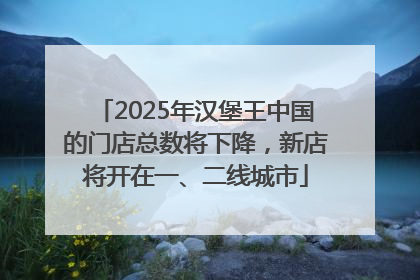 2025年汉堡王中国的门店总数将下降，新店将开在一、二线城市