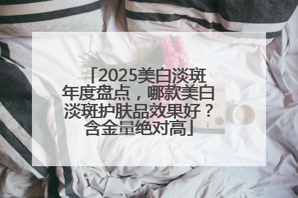 2025美白淡斑年度盘点，哪款美白淡斑护肤品效果好？含金量绝对高